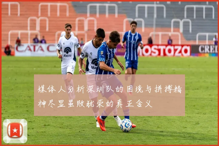 媒体人分析深圳队的困境与拼搏精神尽显虽败犹荣的真正含义