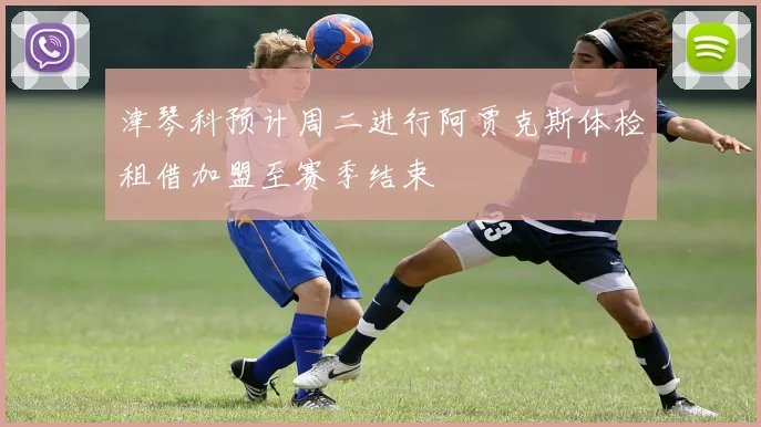 津琴科预计周二进行阿贾克斯体检租借加盟至赛季结束