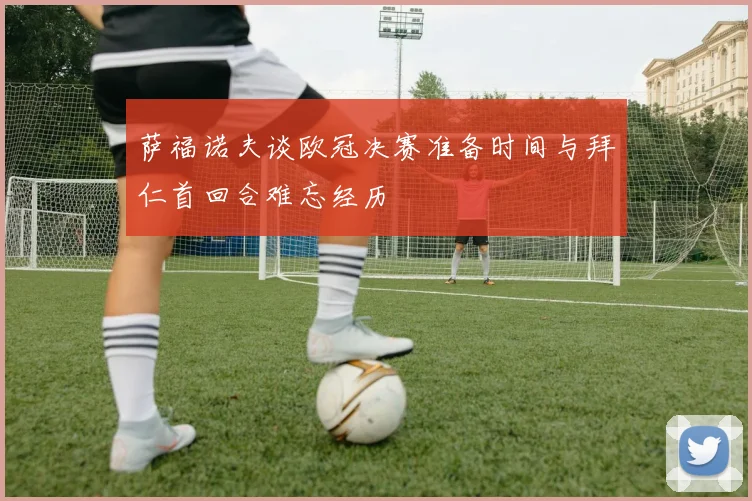萨福诺夫谈欧冠决赛准备时间与拜仁首回合难忘经历