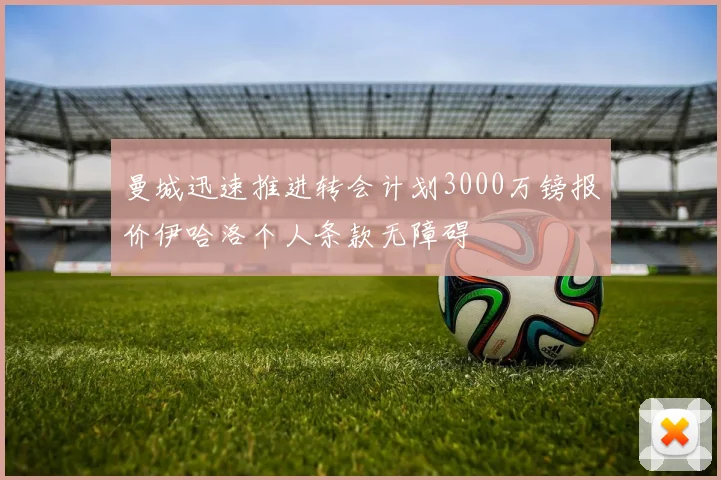 曼城迅速推进转会计划3000万镑报价伊哈洛个人条款无障碍