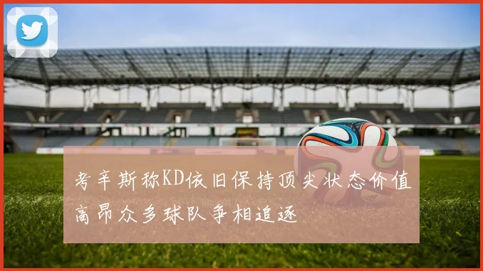 考辛斯称KD依旧保持顶尖状态价值高昂众多球队争相追逐