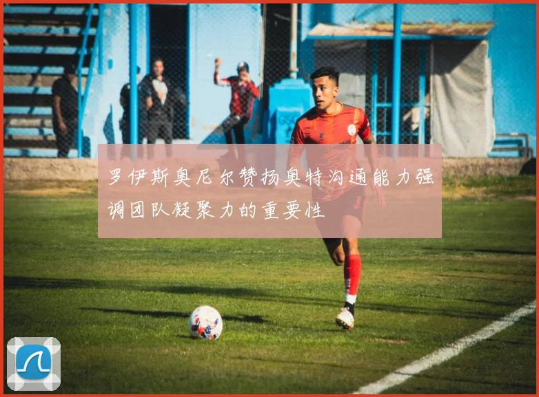 罗伊斯奥尼尔赞扬奥特沟通能力强调团队凝聚力的重要性