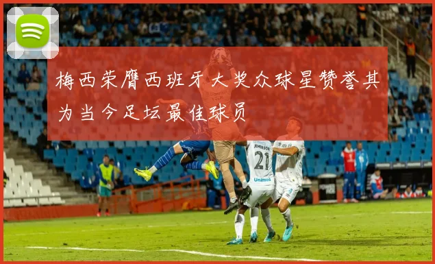 梅西荣膺西班牙大奖众球星赞誉其为当今足坛最佳球员