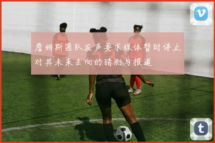 詹姆斯团队发声要求媒体暂时停止对其未来去向的猜测与报道