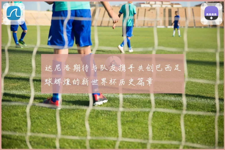 达尼洛期待与队友携手共创巴西足球辉煌的新世界杯历史篇章