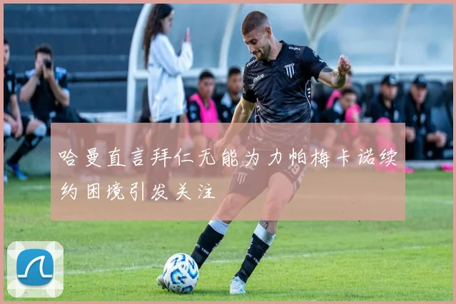 哈曼直言拜仁无能为力帕梅卡诺续约困境引发关注