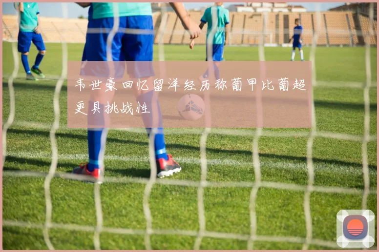 韦世豪回忆留洋经历称葡甲比葡超更具挑战性
