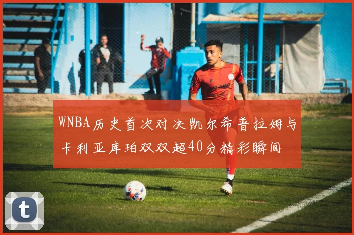 WNBA历史首次对决凯尔希普拉姆与卡利亚库珀双双超40分精彩瞬间