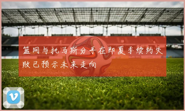 篮网与托马斯分手在即夏季续约失败已预示未来走向