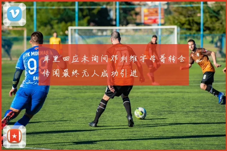 库里回应未询问邓利维字母哥转会传闻最终无人成功引进