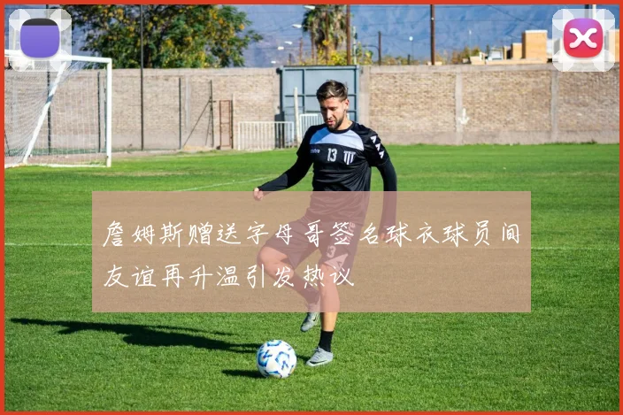 詹姆斯赠送字母哥签名球衣球员间友谊再升温引发热议