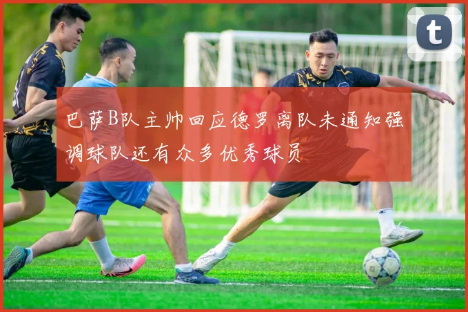 巴萨B队主帅回应德罗离队未通知强调球队还有众多优秀球员