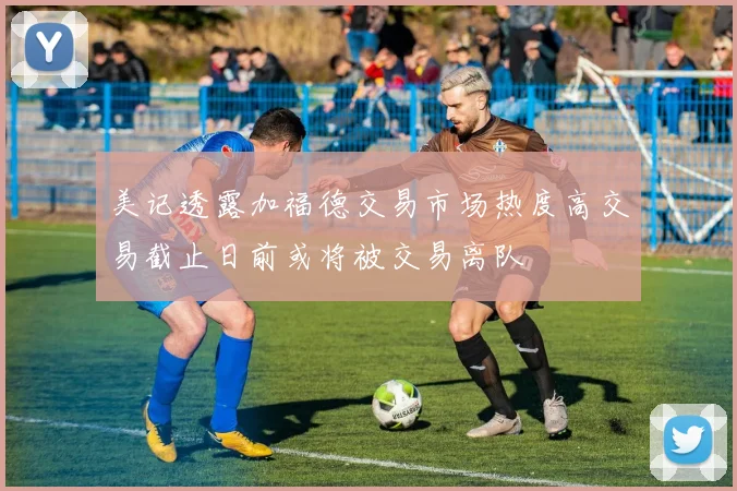 美记透露加福德交易市场热度高交易截止日前或将被交易离队