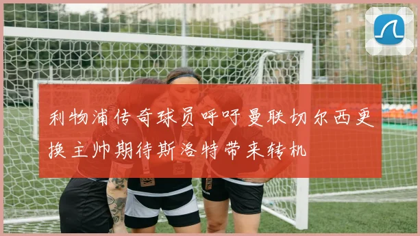 利物浦传奇球员呼吁曼联切尔西更换主帅期待斯洛特带来转机