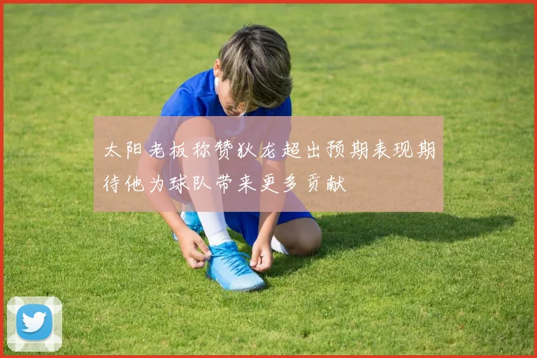 太阳老板称赞狄龙超出预期表现期待他为球队带来更多贡献