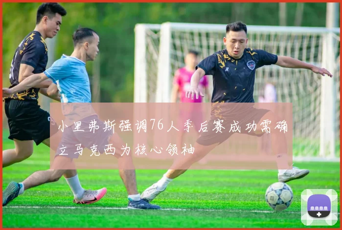 小里弗斯强调76人季后赛成功需确立马克西为核心领袖