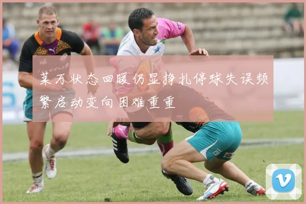 莱万状态回暖仍显挣扎停球失误频繁启动变向困难重重