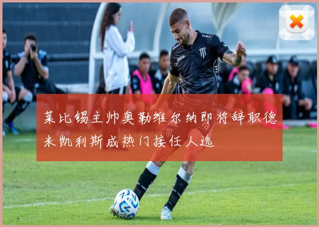 莱比锡主帅奥勒维尔纳即将辞职德米凯利斯成热门接任人选