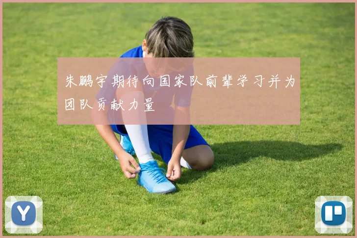朱鹏宇期待向国家队前辈学习并为团队贡献力量