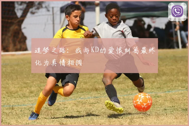 追梦之路：我与KD的爱恨纠葛最终化为真情相拥